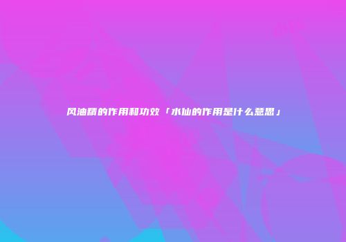 风油精的作用和功效「水仙的作用是什么意思」