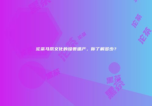 沱茶马帮文化的珍贵遗产，你了解多少？