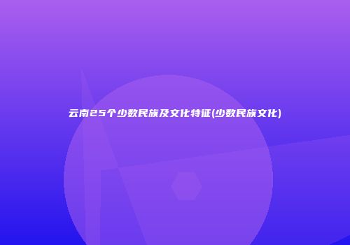 云南25个少数民族及文化特征(少数民族文化)