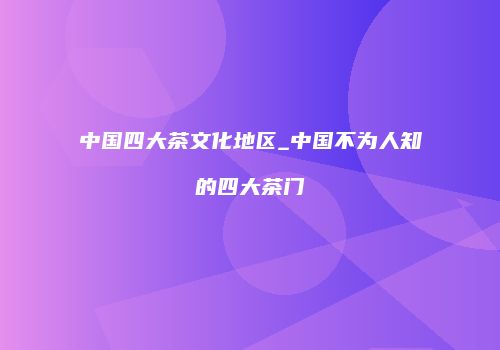 中国四大茶文化地区_中国不为人知的四大茶门