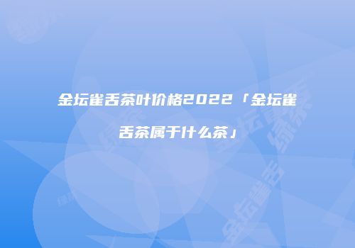 金坛雀舌茶叶价格2022「金坛雀舌茶属于什么茶」