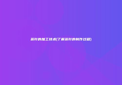 茶叶的加工技术(了解茶叶的制作过程)