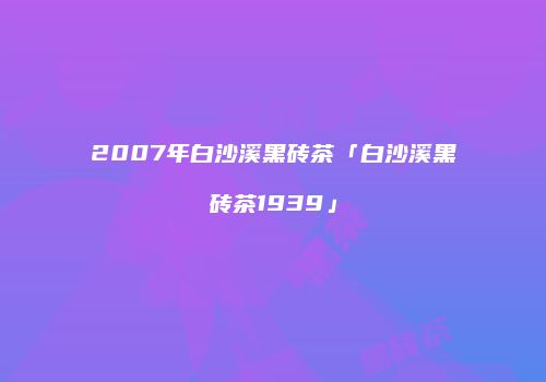 2007年白沙溪黑砖茶「白沙溪黑砖茶1939」