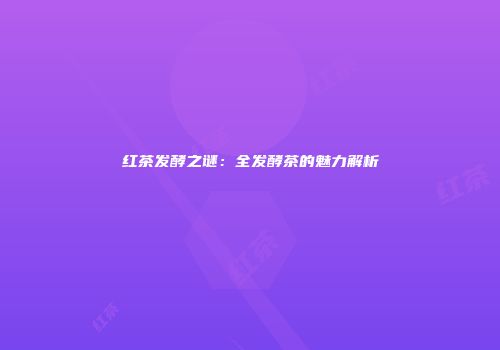 红茶发酵之谜：全发酵茶的魅力解析