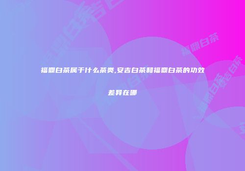 福鼎白茶属于什么茶类,安吉白茶和福鼎白茶的功效差异在哪