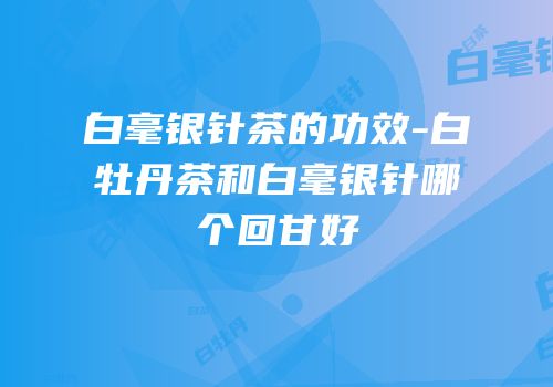 白毫银针茶的功效-白牡丹茶和白毫银针哪个回甘好