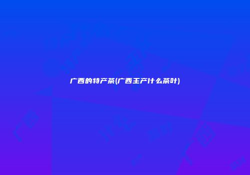 广西的特产茶(广西主产什么茶叶)