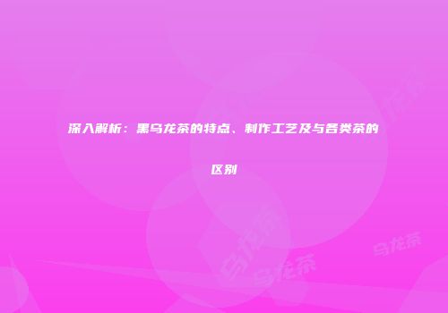 深入解析：黑乌龙茶的特点、制作工艺及与各类茶的区别