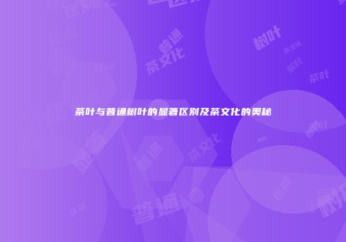 茶叶与普通树叶的显著区别及茶文化的奥秘