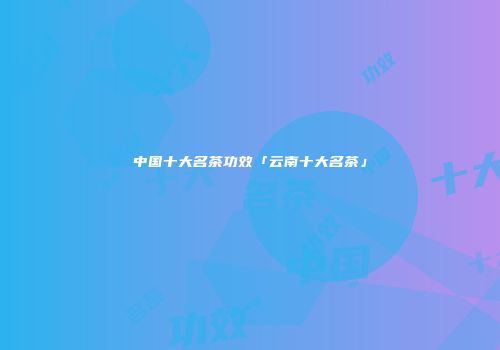 中国十大名茶功效「云南十大名茶」