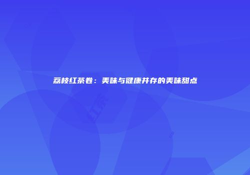 荔枝红茶卷：美味与健康并存的美味甜点