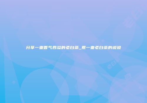 分享一壶香气四溢的老白茶_煮一壶老白茶的说说