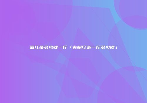 菊红茶多少钱一斤「古树红茶一斤多少钱」