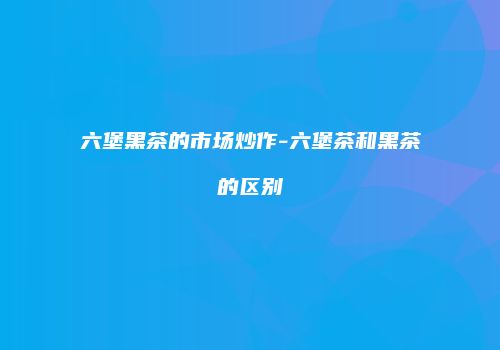 六堡黑茶的市场炒作-六堡茶和黑茶的区别
