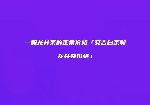 一般龙井茶的正常价格「安吉白茶和龙井茶价格」