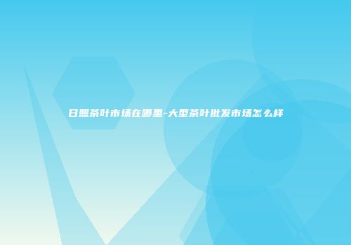 日照茶叶市场在哪里-大型茶叶批发市场怎么样