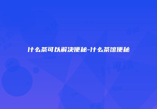 什么茶可以解决便秘-什么茶馆便秘