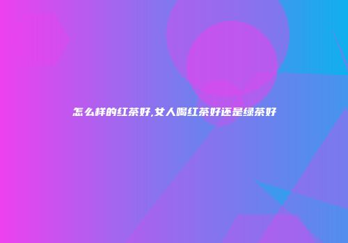 怎么样的红茶好,女人喝红茶好还是绿茶好