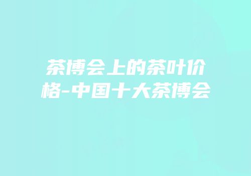 茶博会上的茶叶价格-中国十大茶博会