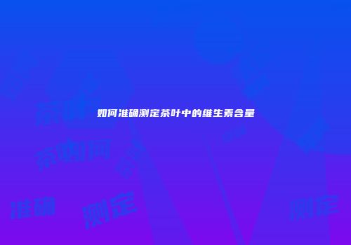 如何准确测定茶叶中的维生素含量