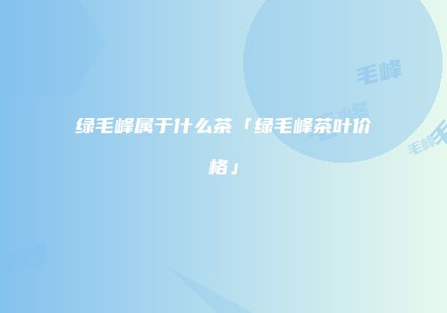 绿毛峰属于什么茶「绿毛峰茶叶价格」