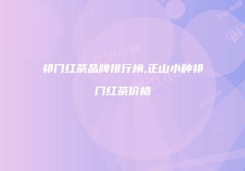 祁门红茶品牌排行榜,正山小种祁门红茶价格