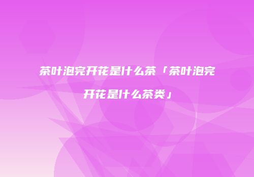 茶叶泡完开花是什么茶「茶叶泡完开花是什么茶类」