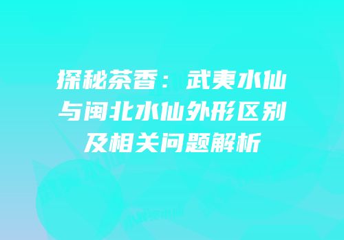 探秘茶香：武夷水仙与闽北水仙外形区别及相关问题解析