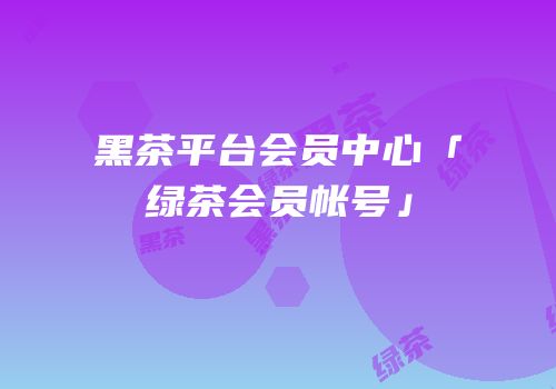 黑茶平台会员中心「绿茶会员帐号」