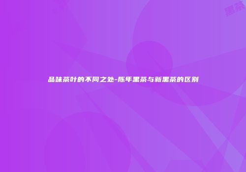品味茶叶的不同之处-陈年黑茶与新黑茶的区别