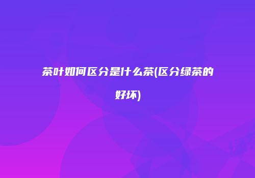 茶叶如何区分是什么茶(区分绿茶的好坏)