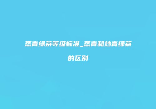 蒸青绿茶等级标准_蒸青和炒青绿茶的区别