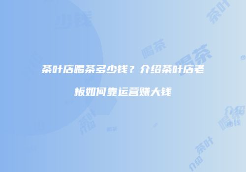 茶叶店喝茶多少钱？介绍茶叶店老板如何靠运营赚大钱