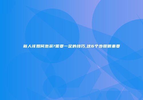 新人该如何泡茶?需要一定的技巧,这6个步骤很重要