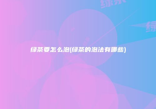 绿茶要怎么泡(绿茶的泡法有哪些)