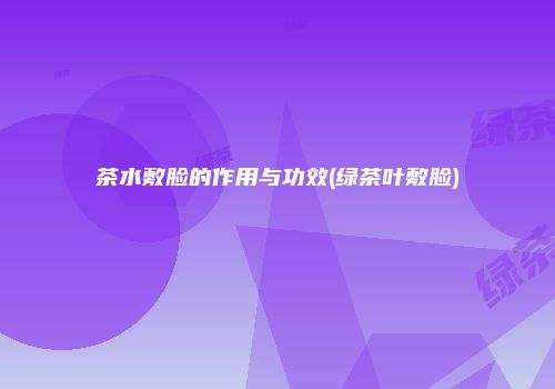 茶水敷脸的作用与功效(绿茶叶敷脸)