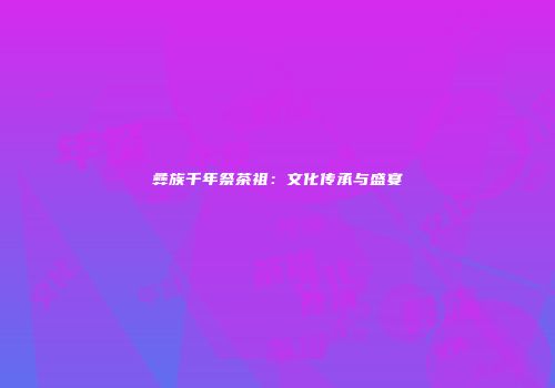 彝族千年祭茶祖：文化传承与盛宴