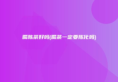 喝陈茶好吗(喝茶一定要陈化吗)