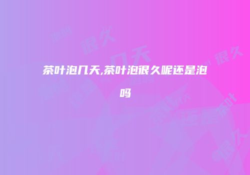 茶叶泡几天,茶叶泡很久呢还是泡吗