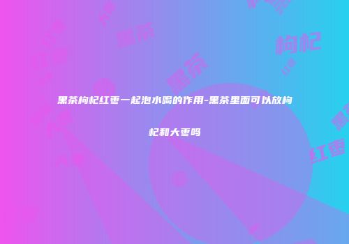 黑茶枸杞红枣一起泡水喝的作用-黑茶里面可以放枸杞和大枣吗