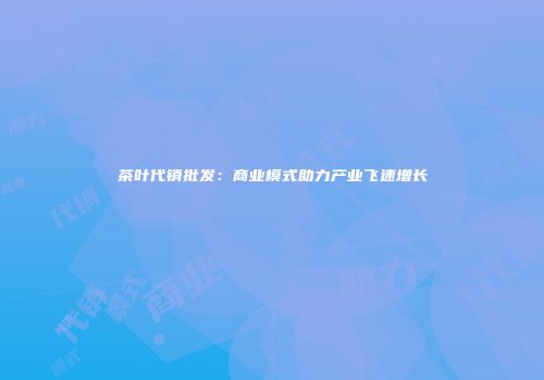 茶叶代销批发：商业模式助力产业飞速增长