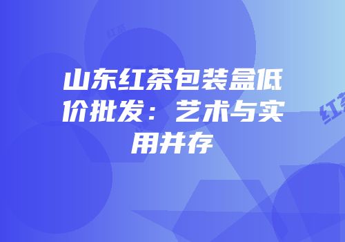 山东红茶包装盒低价批发：艺术与实用并存