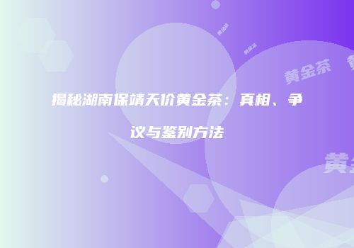 揭秘湖南保靖天价黄金茶：真相、争议与鉴别方法