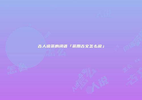 古人说茶的词语「茶用古文怎么说」
