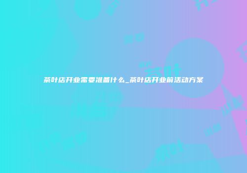 茶叶店开业需要准备什么_茶叶店开业前活动方案