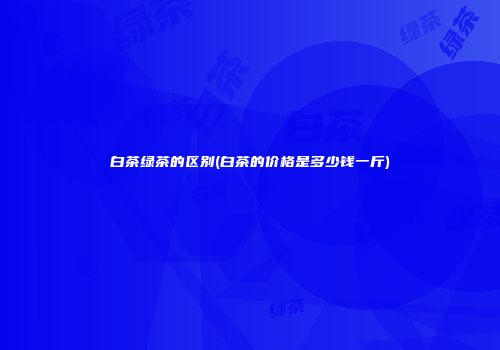 白茶绿茶的区别(白茶的价格是多少钱一斤)