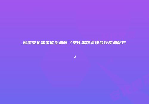 湖南安化黑茶能治病吗「安化黑茶调理各种疾病配方」