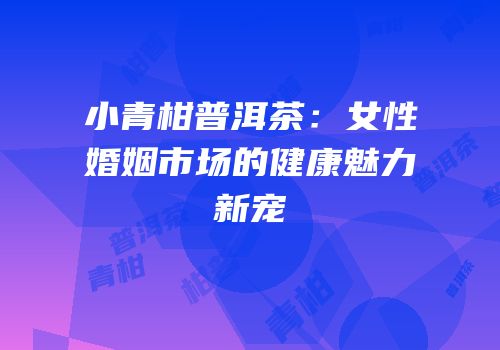 小青柑普洱茶：女性婚姻市场的健康魅力新宠