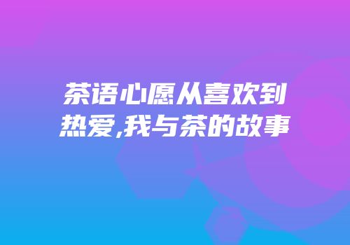茶语心愿从喜欢到热爱,我与茶的故事