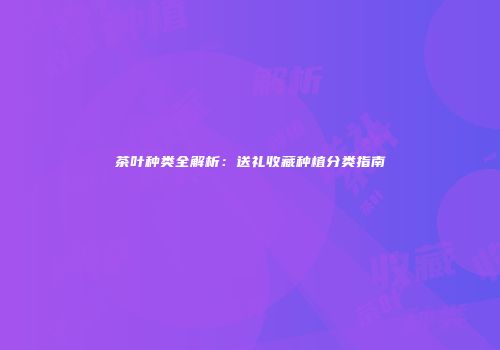 茶叶种类全解析：送礼收藏种植分类指南